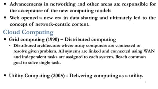 ▪ Advancements in networking and other areas are responsible for
the acceptance of the new computing models
▪ Web opened a new era in data sharing and ultimately led to the
concept of network-centric content.
Cloud Computing
▪ Grid computing (1990) – Distributed computing
• Distributed architecture where many computers are connected to
resolve given problem. All systems are linked and connected using WAN
and independent tasks are assigned to each system. Reach common
goal to solve single task.
▪ Utility Computing (2005) - Delivering computing as a utility.
6
 
