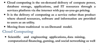 ▪ Cloud computing is the on-demand delivery of compute power,
database storage, applications, and IT resources through a
services platform via the internet with pay-as-you-go pricing.
▪ It is the delivery of computing as a service rather than product
where shared resources, software and information are provided
to users as an utility.
▪ Moving from traditional to on-Demand model.
Cloud Computing
▪ Scientific and engineering applications, data mining,
computational financing, gaming, and social networking as well
8
 
