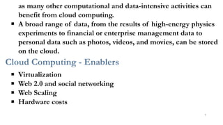 as many other computational and data-intensive activities can
benefit from cloud computing.
▪ A broad range of data, from the results of high-energy physics
experiments to financial or enterprise management data to
personal data such as photos, videos, and movies, can be stored
on the cloud.
Cloud Computing - Enablers
▪ Virtualization
▪ Web 2.0 and social networking
▪ Web Scaling
▪ Hardware costs
9
 