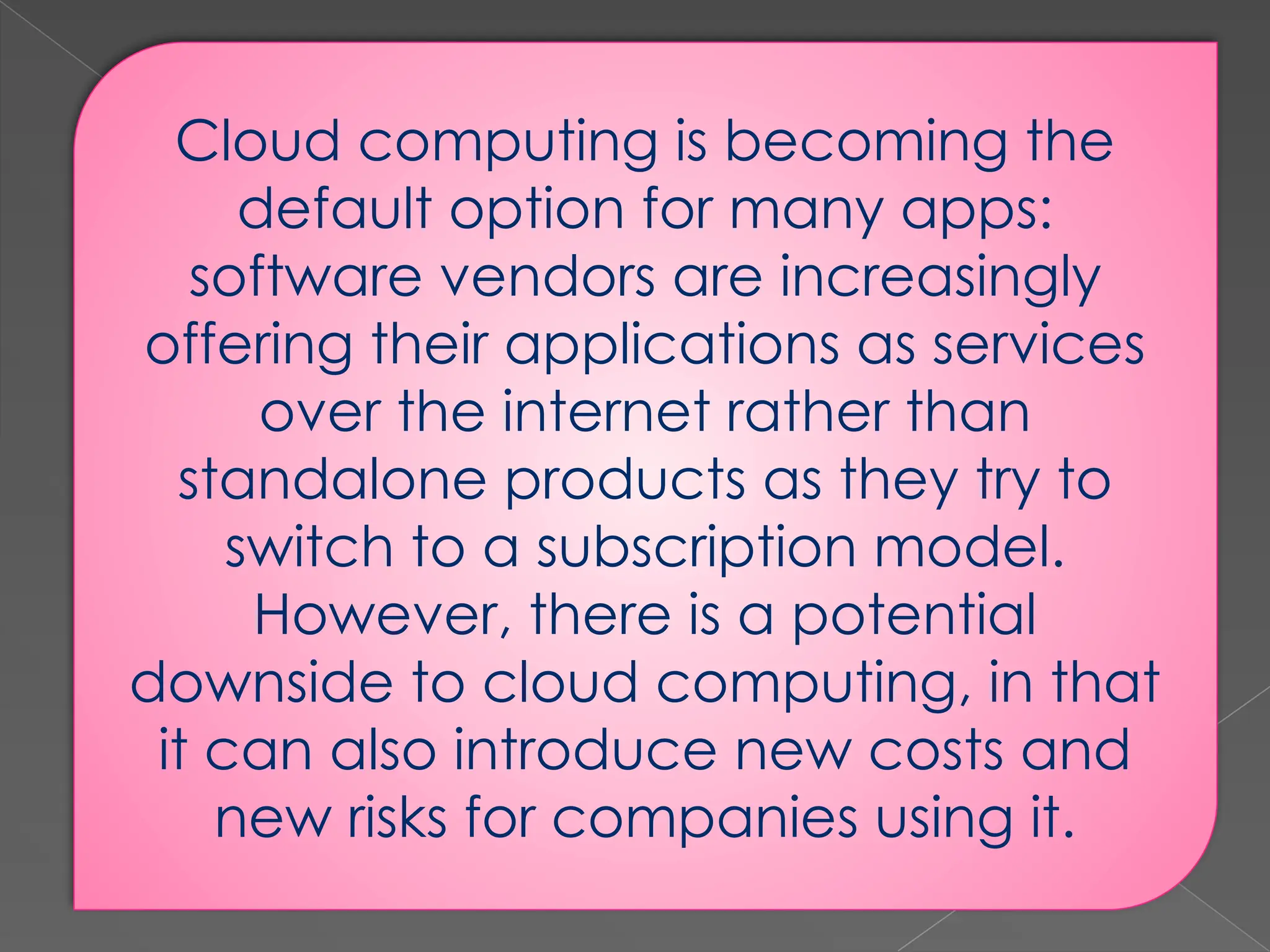 Cloud computing is becoming the default option for many apps: software vendors are increasingly offering their applications as services over the internet rather than standalone products as they try to switch to a subscription model. However, there is a potential downside to cloud computing, in that it can also introduce new costs and new risks for companies using it. 
