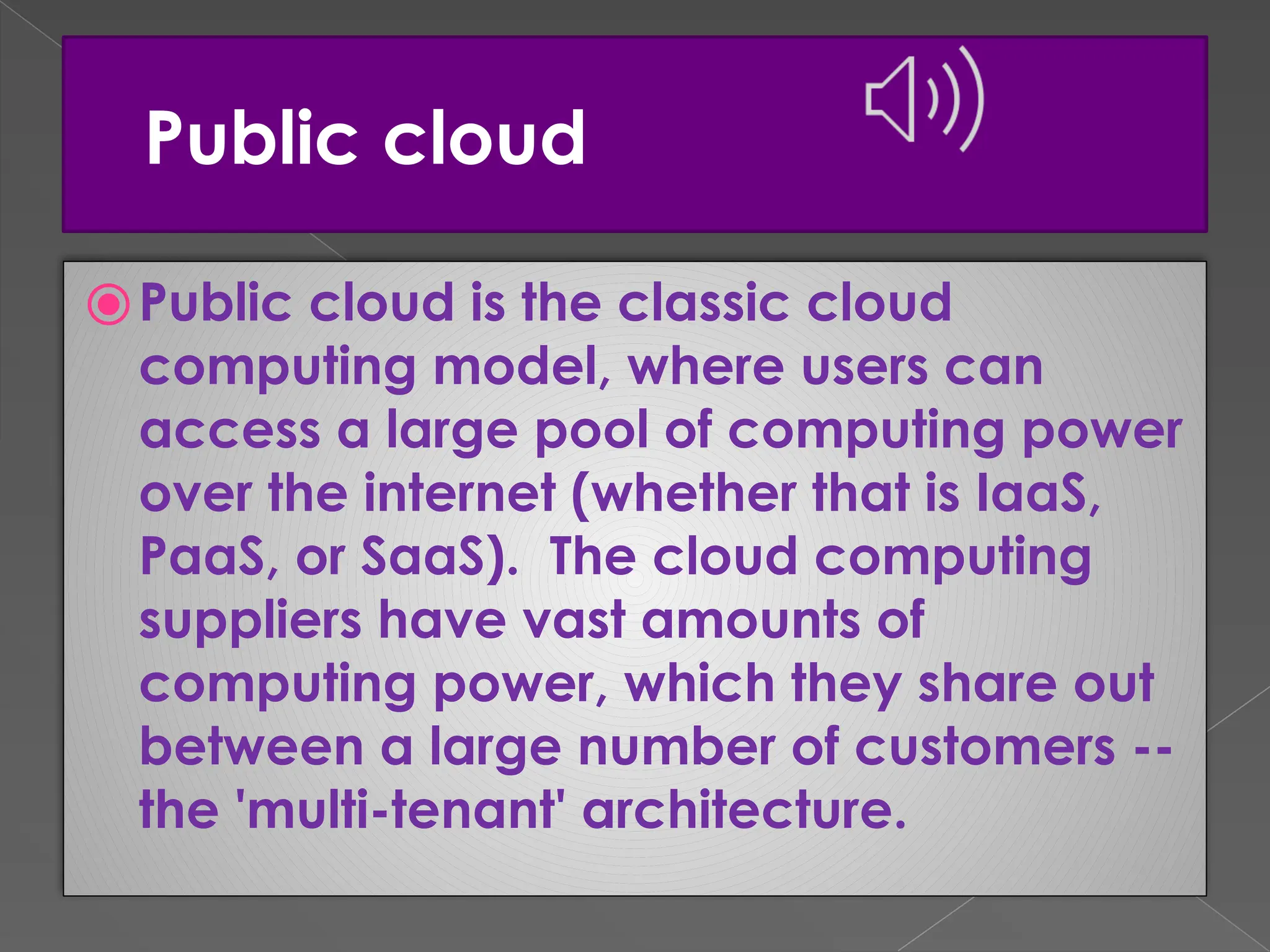 Public cloud ⦿Public cloud is the classic cloud computing model, where users can access a large pool of computing power over the internet (whether that is IaaS, PaaS, or SaaS). The cloud computing suppliers have vast amounts of computing power, which they share out between a large number of customers -- the 'multi-tenant' architecture. 