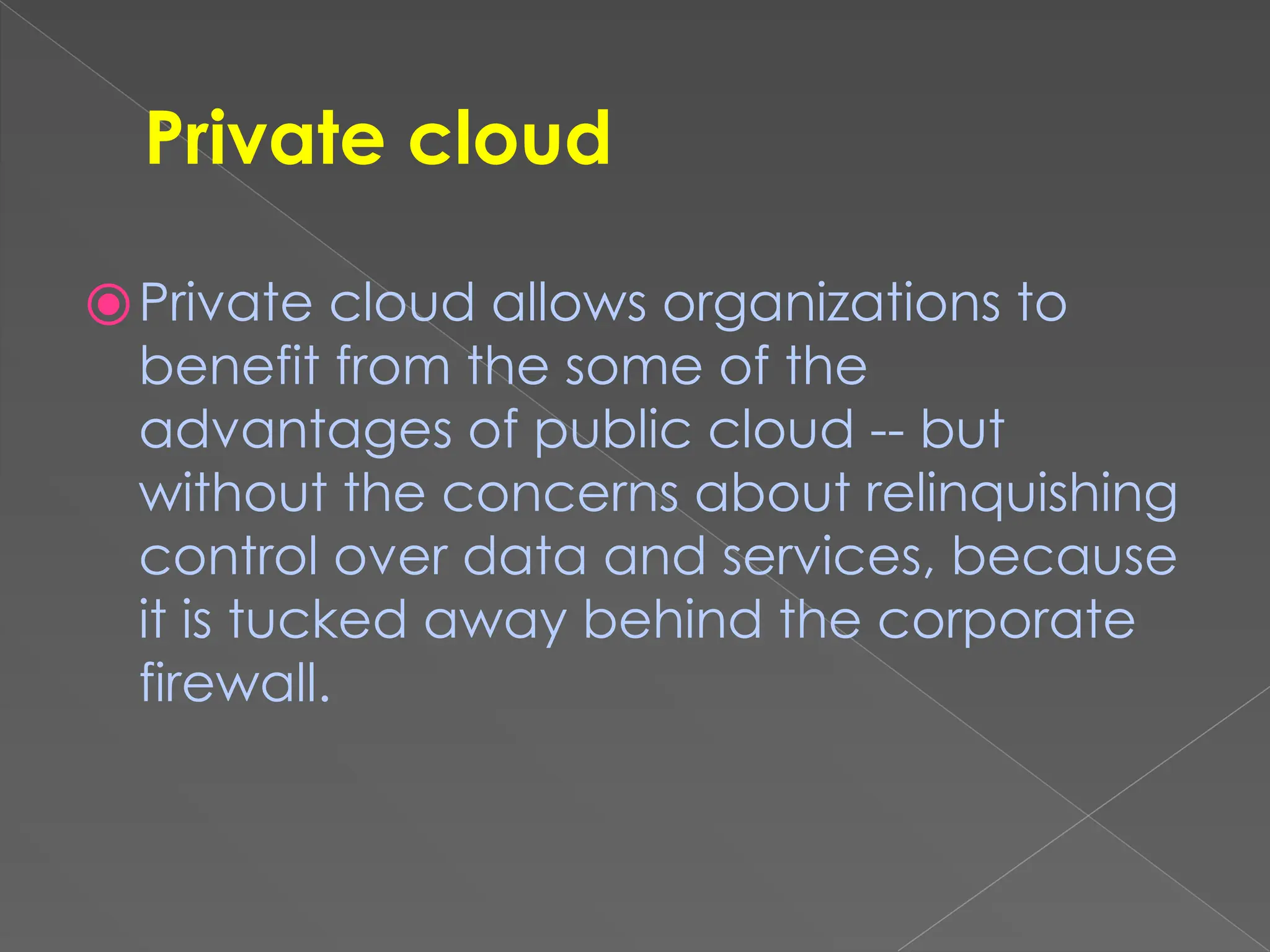 Private cloud ⦿Private cloud allows organizations to benefit from the some of the advantages of public cloud -- but without the concerns about relinquishing control over data and services, because it is tucked away behind the corporate firewall. 