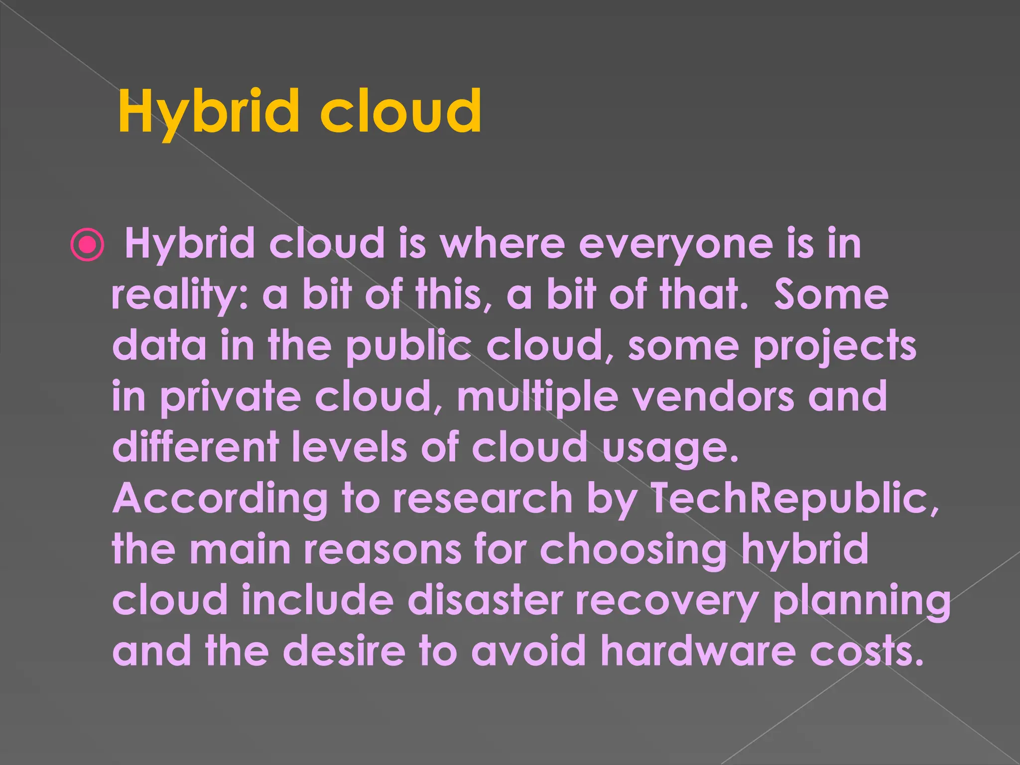 Hybrid cloud ⦿ Hybrid cloud is where everyone is in reality: a bit of this, a bit of that. Some data in the public cloud, some projects in private cloud, multiple vendors and different levels of cloud usage. According to research by TechRepublic, the main reasons for choosing hybrid cloud include disaster recovery planning and the desire to avoid hardware costs. 