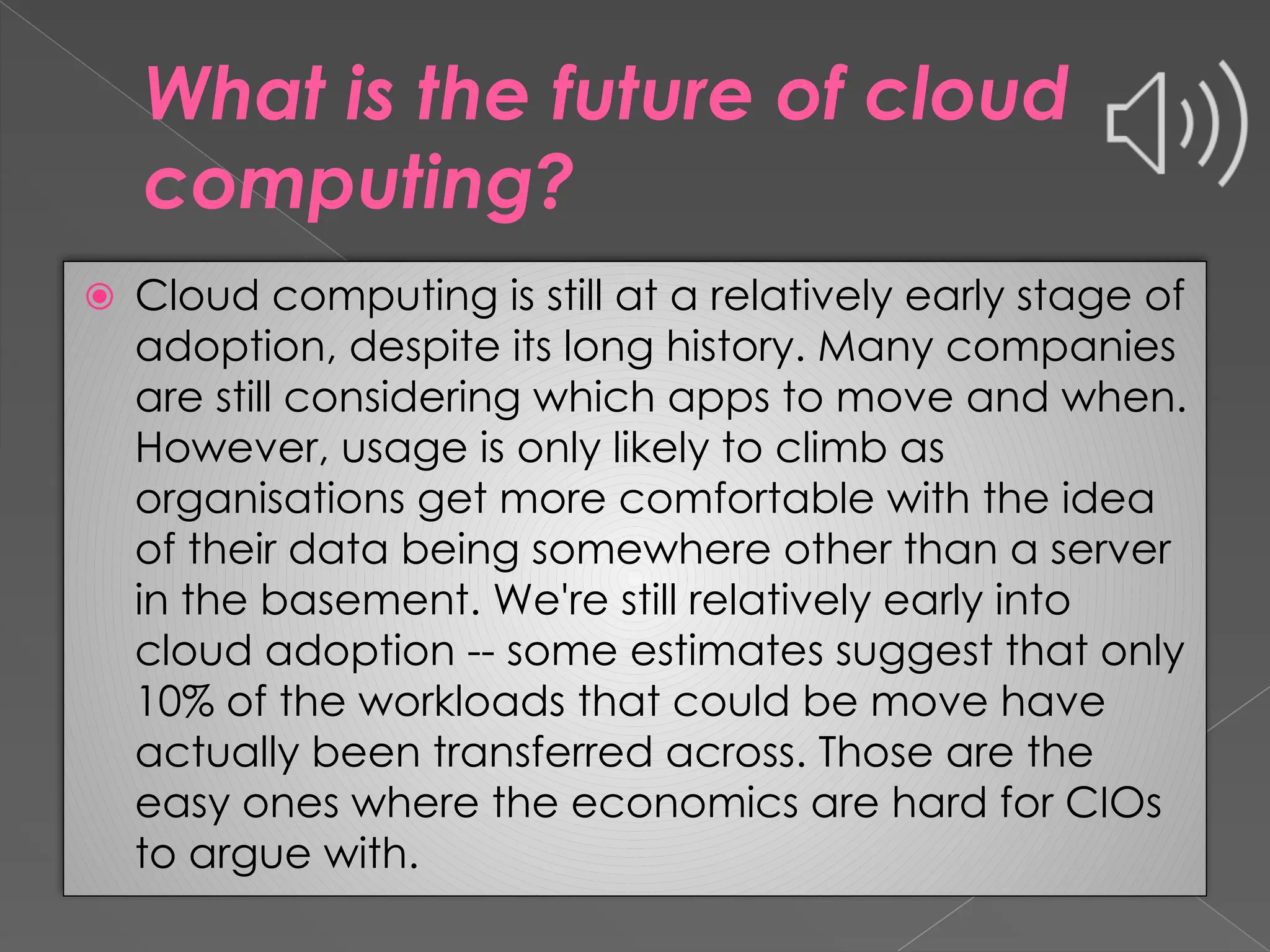 What is the future of cloud computing? ⦿ Cloud computing is still at a relatively early stage of adoption, despite its long history. Many companies are still considering which apps to move and when. However, usage is only likely to climb as organisations get more comfortable with the idea of their data being somewhere other than a server in the basement. We're still relatively early into cloud adoption -- some estimates suggest that only 10% of the workloads that could be move have actually been transferred across. Those are the easy ones where the economics are hard for CIOs to argue with. 