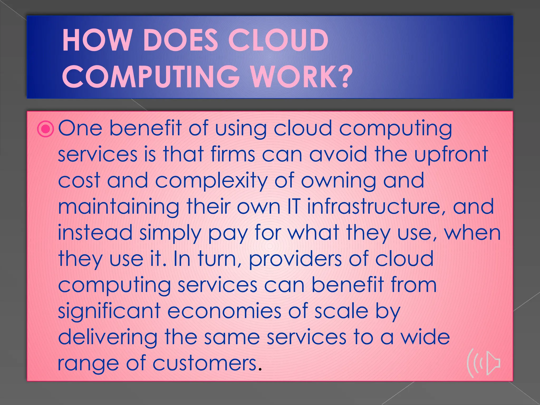 HOW DOES CLOUD COMPUTING WORK? ⦿One benefit of using cloud computing services is that firms can avoid the upfront cost and complexity of owning and maintaining their own IT infrastructure, and instead simply pay for what they use, when they use it. In turn, providers of cloud computing services can benefit from significant economies of scale by delivering the same services to a wide range of customers. 