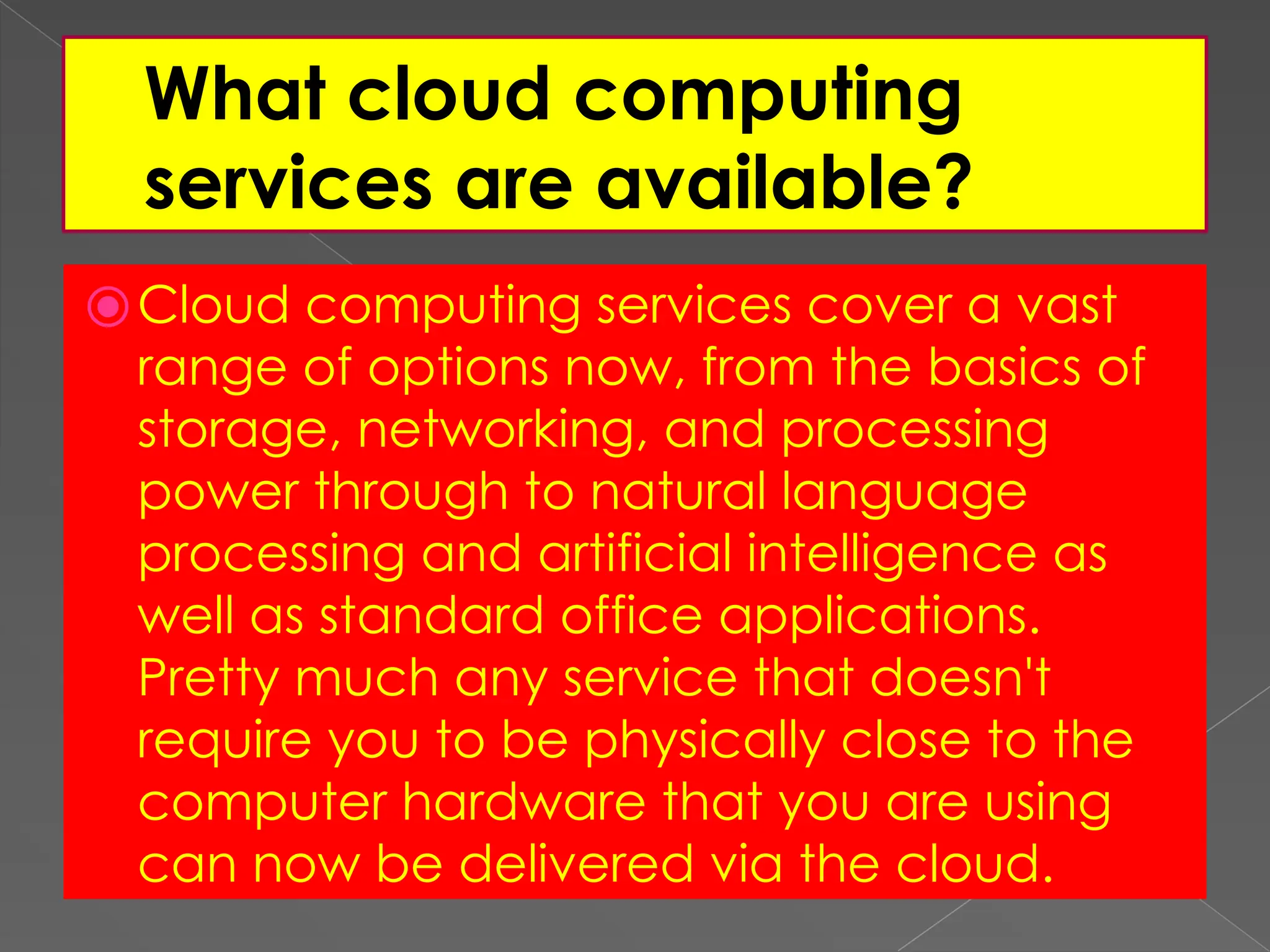 What cloud computing services are available? ⦿Cloud computing services cover a vast range of options now, from the basics of storage, networking, and processing power through to natural language processing and artificial intelligence as well as standard office applications. Pretty much any service that doesn't require you to be physically close to the computer hardware that you are using can now be delivered via the cloud. 