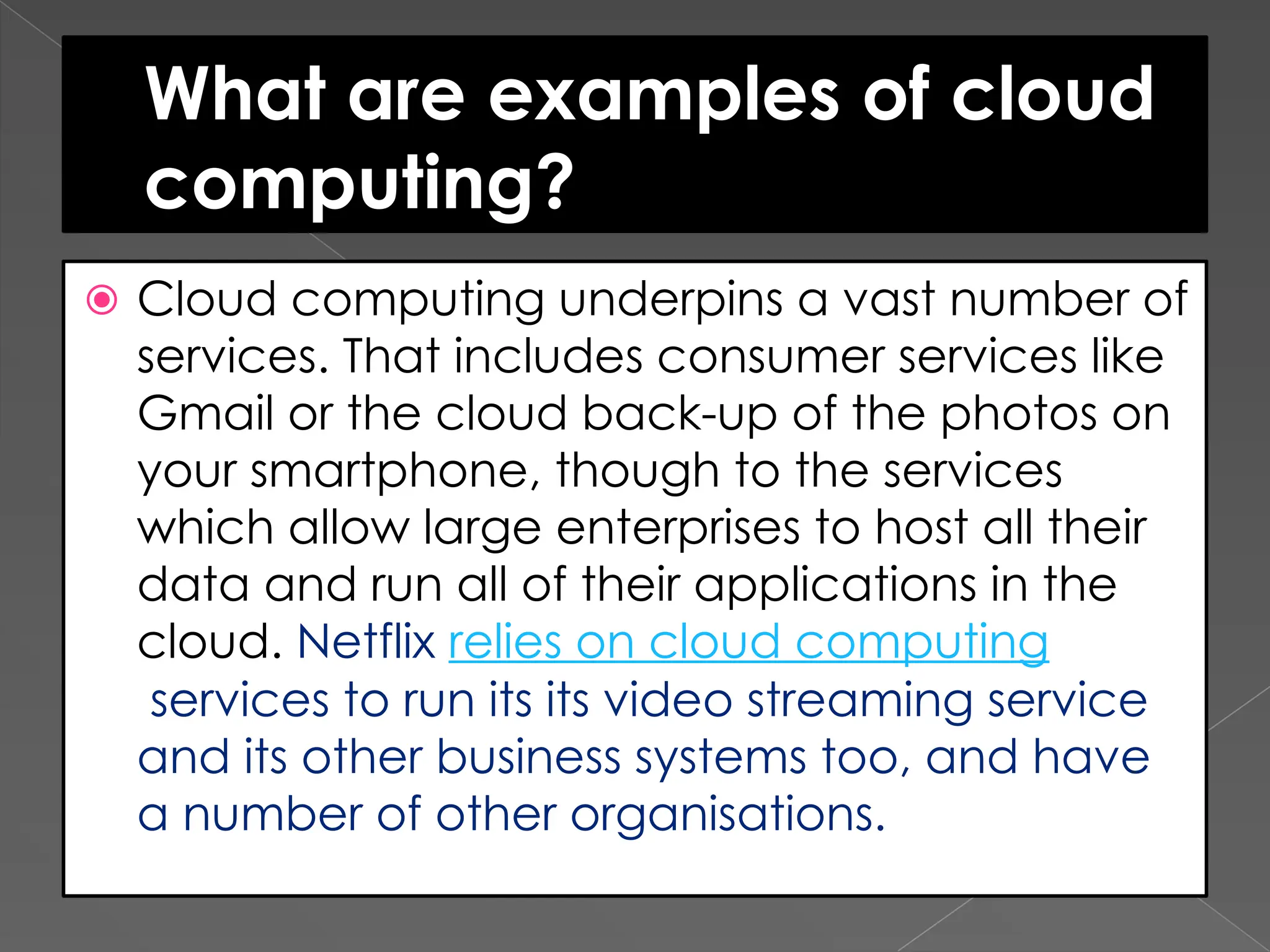 What are examples of cloud computing? ⦿ Cloud computing underpins a vast number of services. That includes consumer services like Gmail or the cloud back-up of the photos on your smartphone, though to the services which allow large enterprises to host all their data and run all of their applications in the cloud. Netflix relies on cloud computing services to run its its video streaming service and its other business systems too, and have a number of other organisations. 
