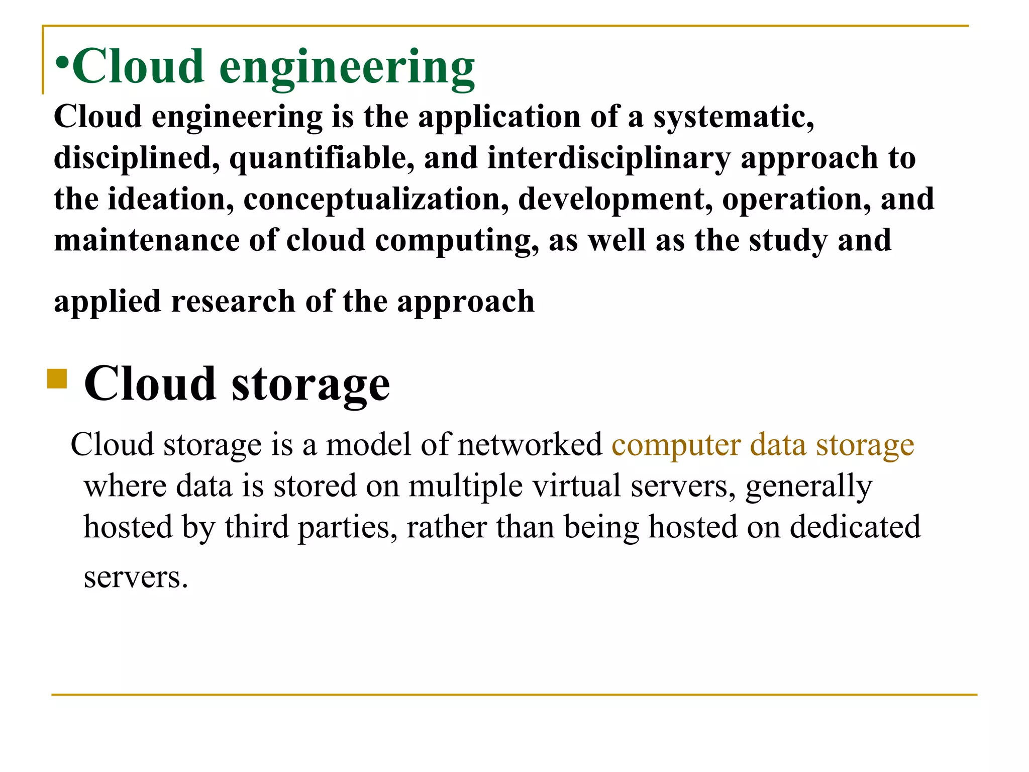 Cloud engineering Cloud engineering is the application of a systematic, disciplined, quantifiable, and interdisciplinary approach to the ideation, conceptualization, development, operation, and maintenance of cloud computing, as well as the study and applied research of the approach   Cloud storage Cloud storage is a model of networked  computer data storage  where data is stored on multiple virtual servers, generally hosted by third parties, rather than being hosted on dedicated servers.   
