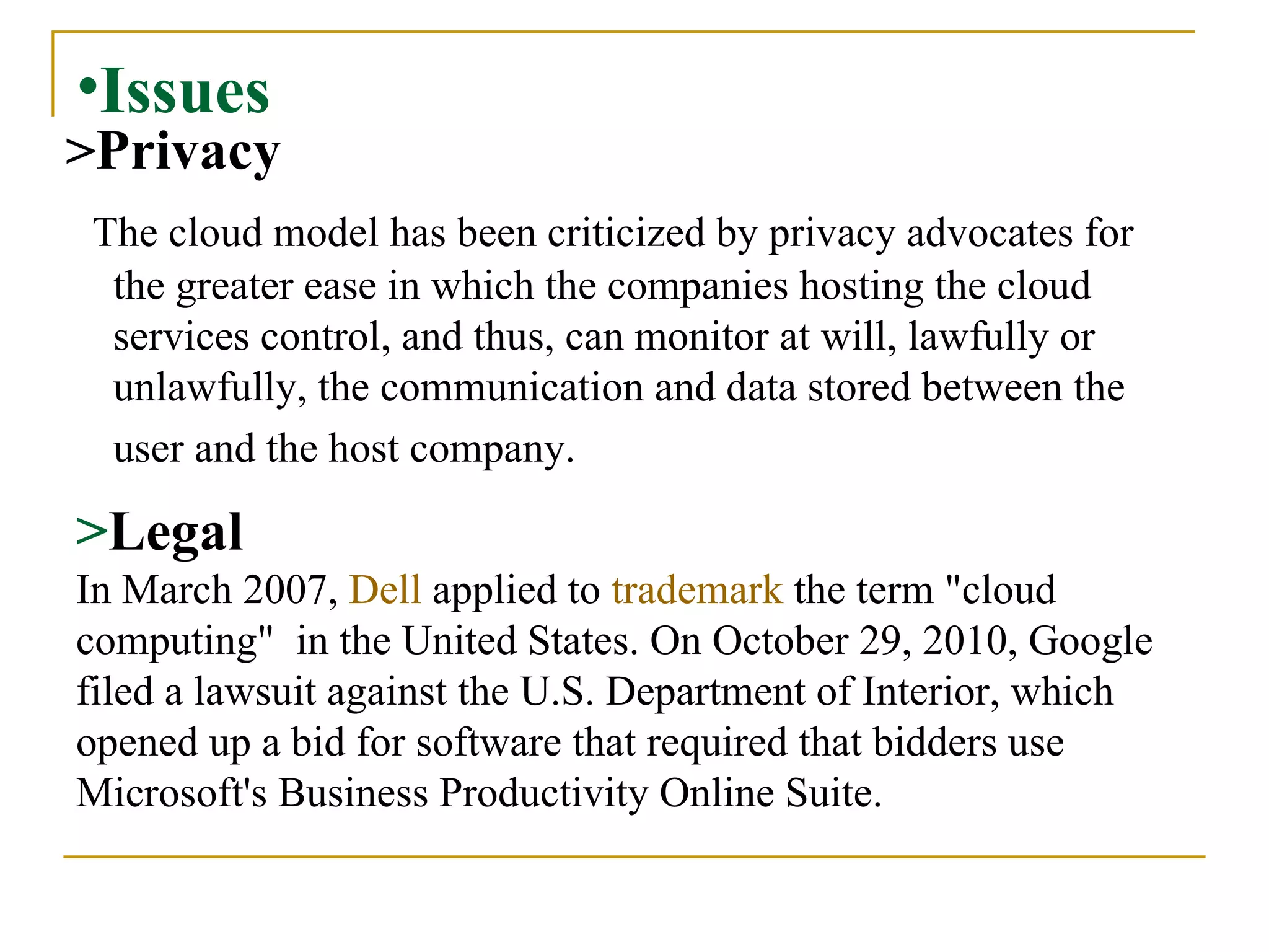 Issues > Privacy The cloud model has been criticized by privacy advocates for the greater ease in which the companies hosting the cloud services control, and thus, can monitor at will, lawfully or unlawfully, the communication and data stored between the user and the host company.   > Legal In March 2007,  Dell  applied to  trademark  the term "cloud computing"  in the United States.   On October 29, 2010, Google filed a lawsuit against the U.S. Department of Interior, which opened up a bid for software that required that bidders use Microsoft's Business Productivity Online Suite. 