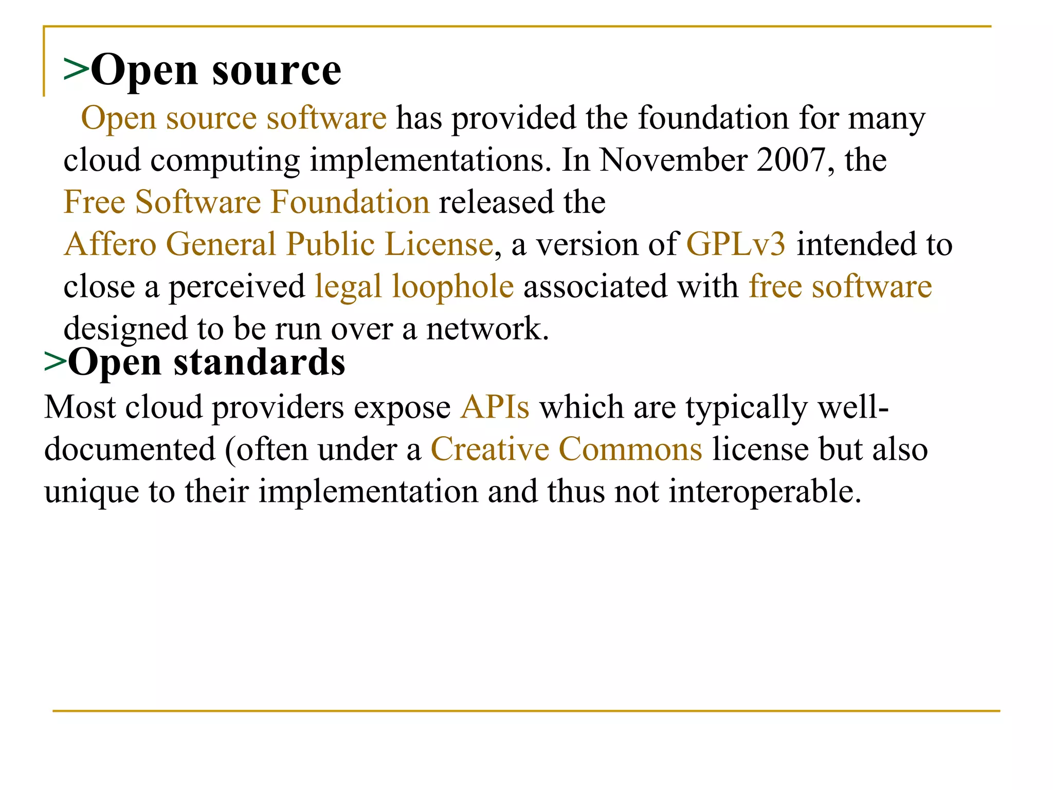 > Open source   Open source software  has provided the foundation for many cloud computing implementations. In November 2007, the  Free Software Foundation  released the  Affero General Public License , a version of  GPLv3  intended to close a perceived  legal loophole  associated with  free software  designed to be run over a network. > Open standards Most cloud providers expose  APIs  which are typically well-documented (often under a  Creative Commons  license but also unique to their implementation and thus not interoperable.   