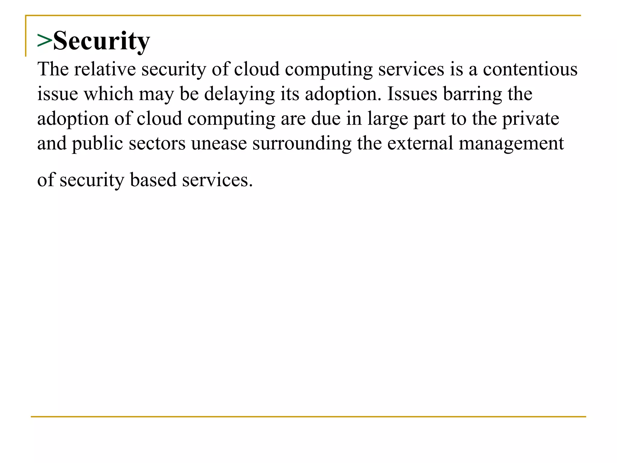 > Security The relative security of cloud computing services is a contentious issue which may be delaying its adoption. Issues barring the adoption of cloud computing are due in large part to the private and public sectors unease surrounding the external management of security based services.   