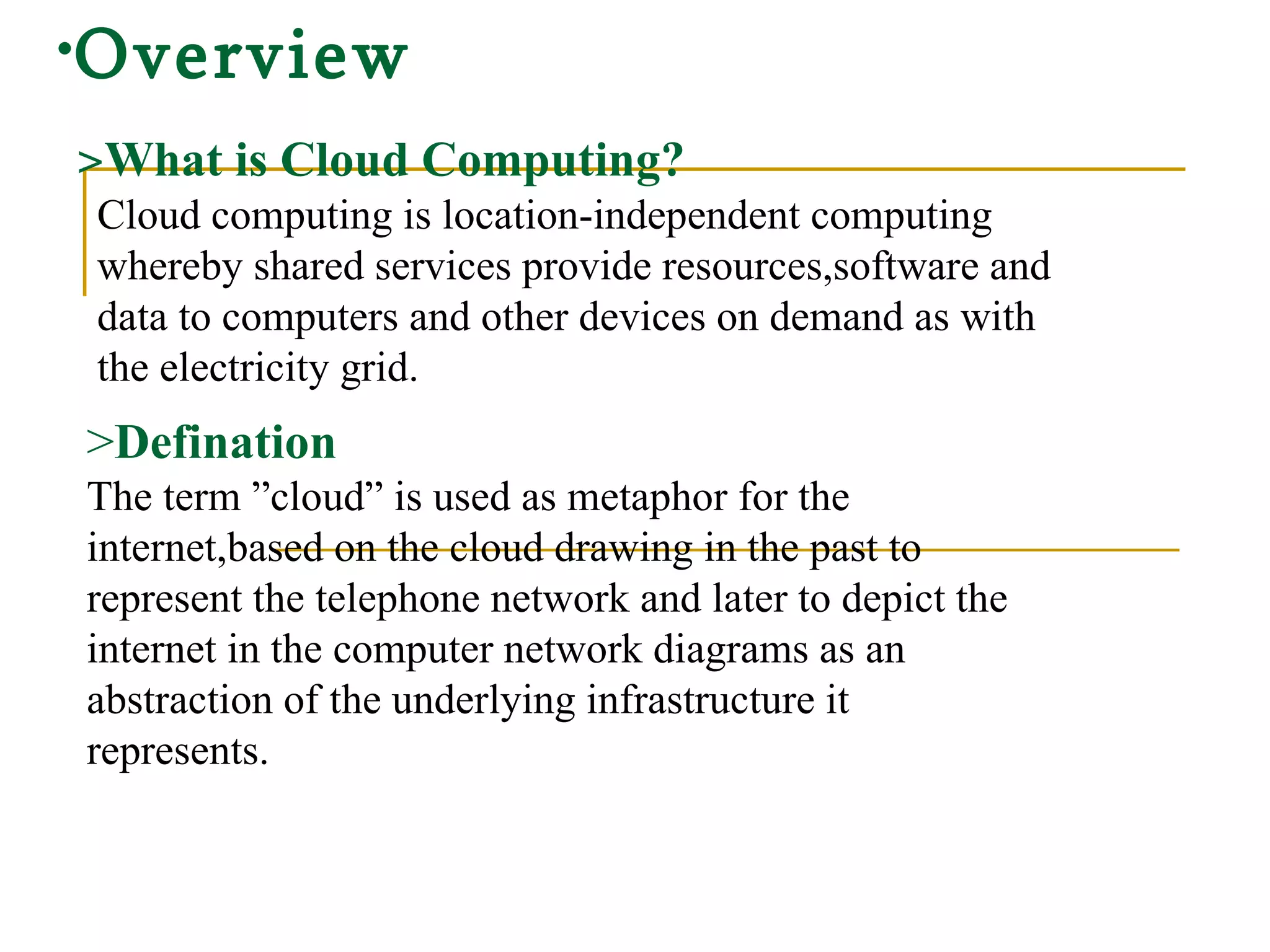 Overview   > What is Cloud Computing? Cloud computing is location-independent computing  whereby shared services provide resources,software and data to computers and other devices on demand as with the electricity grid. > Defination The term ”cloud” is used as metaphor for the internet,based on the cloud drawing in the past to represent the telephone network and later to depict the internet in the computer network diagrams as an abstraction of the underlying infrastructure it represents. 