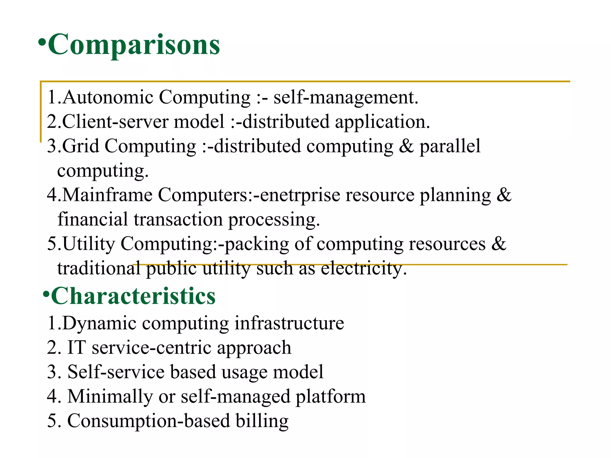 Comparisons 1.Autonomic Computing :- self-management.  2.Client-server model :-distributed application.  3.Grid Computing :-distributed computing & parallel  computing.  4.Mainframe Computers:-enetrprise resource planning & financial transaction processing.   5.Utility Computing:-packing of computing resources &  traditional public utility such as electricity.  Characteristics   1.Dynamic computing infrastructure  2. IT service-centric approach  3. Self-service based usage model  4. Minimally or self-managed platform  5. Consumption-based billing 