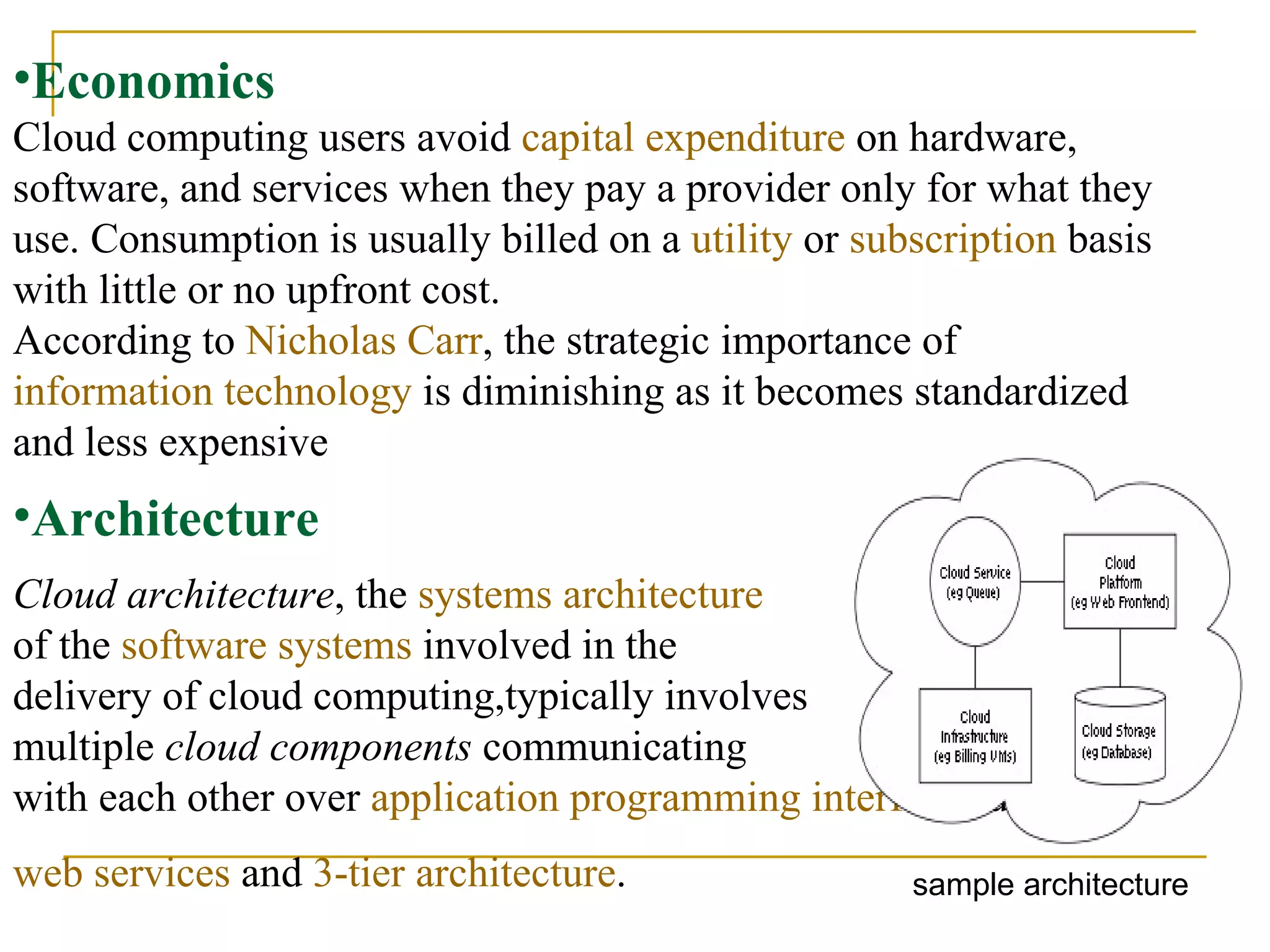 Economics Cloud computing users avoid  capital expenditure  on hardware, software, and services when they pay a provider only for what they use. Consumption is usually billed on a  utility  or  subscription  basis with little or no upfront cost.  According to  Nicholas Carr , the strategic importance of  information technology  is diminishing as it becomes standardized and less expensive     Cloud architecture , the  systems architecture   of the  software systems  involved in the  delivery of cloud computing,typically involves  multiple  cloud components  communicating  with each other over  application programming interfaces ,usually  web services  and  3-tier architecture .   Architecture sample architecture 