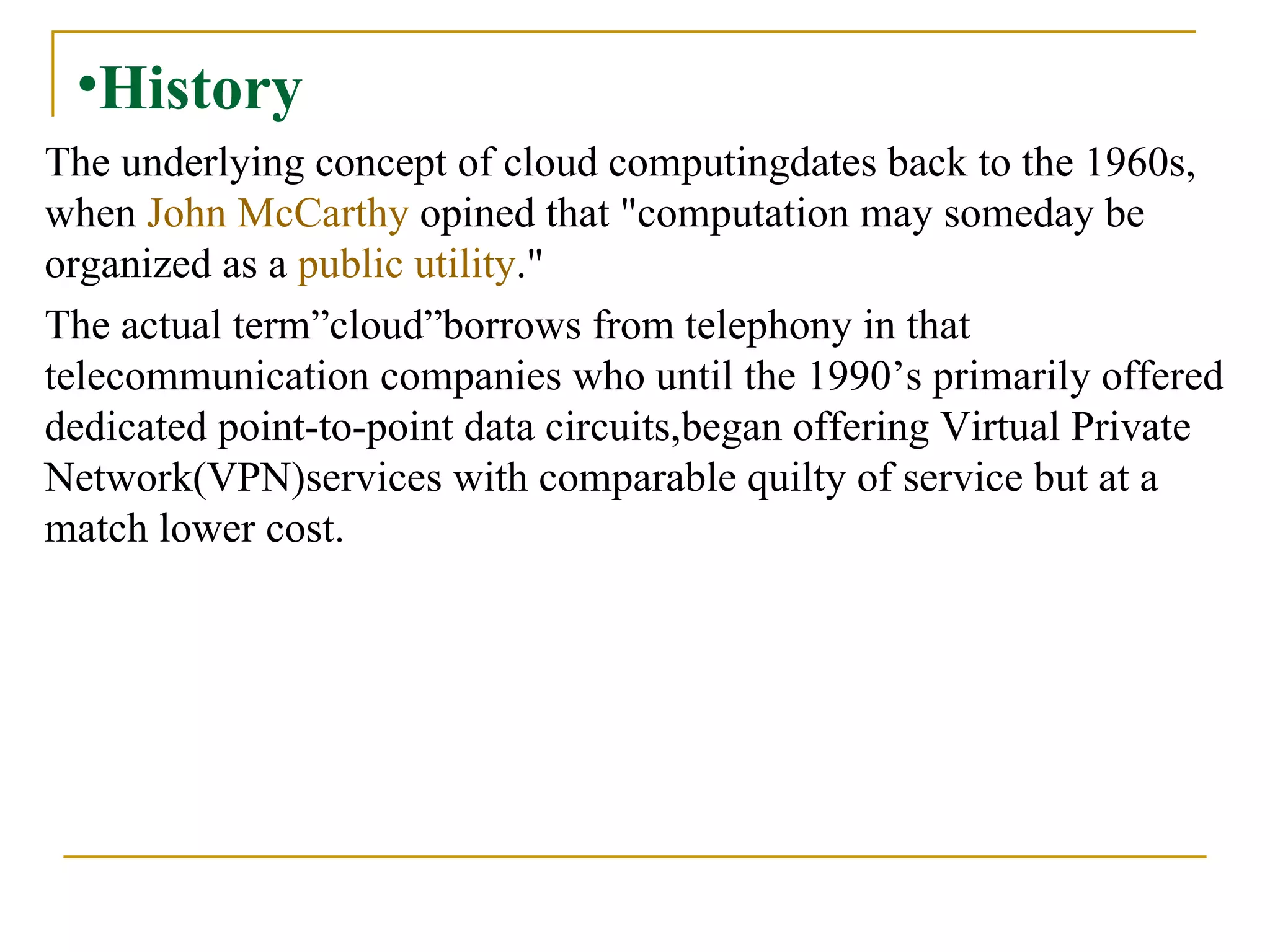 History The underlying concept of cloud computingdates back to the 1960s, when  John McCarthy  opined that "computation may someday be organized as a  public utility ."  The actual term”cloud”borrows from telephony in that telecommunication companies who until the 1990’s primarily offered dedicated point-to-point data circuits,began offering Virtual Private Network(VPN)services with comparable quilty of service but at a match lower cost. 