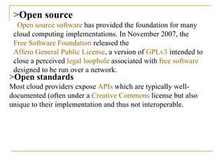 > Open source   Open source software  has provided the foundation for many cloud computing implementations. In November 2007, the  Free Software Foundation  released the  Affero General Public License , a version of  GPLv3  intended to close a perceived  legal loophole  associated with  free software  designed to be run over a network. > Open standards Most cloud providers expose  APIs  which are typically well-documented (often under a  Creative Commons  license but also unique to their implementation and thus not interoperable.   