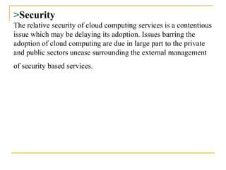 > Security The relative security of cloud computing services is a contentious issue which may be delaying its adoption. Issues barring the adoption of cloud computing are due in large part to the private and public sectors unease surrounding the external management of security based services.   
