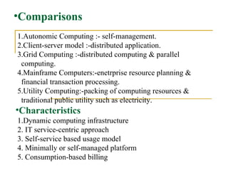 Comparisons 1.Autonomic Computing :- self-management.  2.Client-server model :-distributed application.  3.Grid Computing :-distributed computing & parallel  computing.  4.Mainframe Computers:-enetrprise resource planning & financial transaction processing.   5.Utility Computing:-packing of computing resources &  traditional public utility such as electricity.  Characteristics   1.Dynamic computing infrastructure  2. IT service-centric approach  3. Self-service based usage model  4. Minimally or self-managed platform  5. Consumption-based billing 