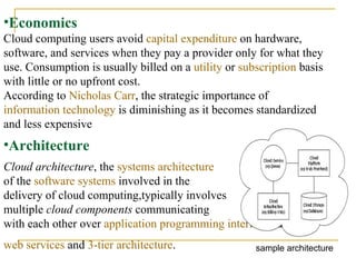 Economics Cloud computing users avoid  capital expenditure  on hardware, software, and services when they pay a provider only for what they use. Consumption is usually billed on a  utility  or  subscription  basis with little or no upfront cost.  According to  Nicholas Carr , the strategic importance of  information technology  is diminishing as it becomes standardized and less expensive     Cloud architecture , the  systems architecture   of the  software systems  involved in the  delivery of cloud computing,typically involves  multiple  cloud components  communicating  with each other over  application programming interfaces ,usually  web services  and  3-tier architecture .   Architecture sample architecture 