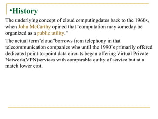 History The underlying concept of cloud computingdates back to the 1960s, when  John McCarthy  opined that "computation may someday be organized as a  public utility ."  The actual term”cloud”borrows from telephony in that telecommunication companies who until the 1990’s primarily offered dedicated point-to-point data circuits,began offering Virtual Private Network(VPN)services with comparable quilty of service but at a match lower cost. 