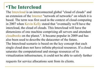 The Intercloud The  Intercloud  is an interconnected global "cloud of clouds" and an extension of the  Internet  "network of networks" on which it is based. The term was first used in the context of cloud computing in 2007 when  Kevin Kelly  stated that "eventually we'll have the intercloud, the cloud of clouds. This Intercloud will have the dimensions of one machine comprising all servers and attendant  cloudbooks  on the planet.". It became popular in 2009 and has also been used to describe the datacenter of the future.  The Intercloud scenario is based on the key concept that each single cloud does not have infinite physical resources. If a cloud saturates the computational and storage resources of its virtualization infrastructure, it could not be able to satisfy further requests for service allocations sent from its clients.   