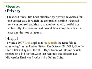 Issues > Privacy The cloud model has been criticized by privacy advocates for the greater ease in which the companies hosting the cloud services control, and thus, can monitor at will, lawfully or unlawfully, the communication and data stored between the user and the host company.   > Legal In March 2007,  Dell  applied to  trademark  the term "cloud computing"  in the United States.   On October 29, 2010, Google filed a lawsuit against the U.S. Department of Interior, which opened up a bid for software that required that bidders use Microsoft's Business Productivity Online Suite. 