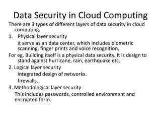 Data Security in Cloud Computing
There are 3 types of different layers of data security in cloud
computing.
1. Physical layer security
it serve as an data center, which includes biometric
scanning, finger prints and voice recognition.
For eg. Building itself is a physical data security. It is design to
stand against hurricane, rain, earthquake etc.
2. Logical layer security
integrated design of networks.
firewalls.
3. Methodological layer security
This includes passwords, controlled environment and
encrypted form.

 