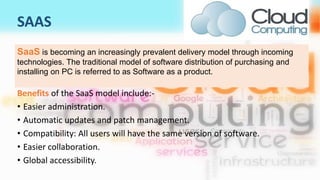 SAAS
Benefits of the SaaS model include:-
• Easier administration.
• Automatic updates and patch management.
• Compatibility: All users will have the same version of software.
• Easier collaboration.
• Global accessibility.
SaaS is becoming an increasingly prevalent delivery model through incoming
technologies. The traditional model of software distribution of purchasing and
installing on PC is referred to as Software as a product.
 