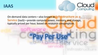 IAAS
On-demand data centers—also known as Infrastructure as a
Service (IaaS)—provide compute power, memory, and storage,
typically priced per hour, based on resource consumption.
 