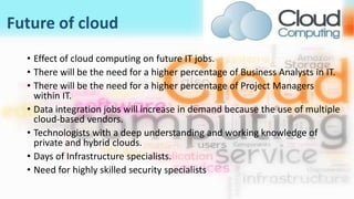 Future of cloud
• Effect of cloud computing on future IT jobs.
• There will be the need for a higher percentage of Business Analysts in IT.
• There will be the need for a higher percentage of Project Managers
within IT.
• Data integration jobs will increase in demand because the use of multiple
cloud-based vendors.
• Technologists with a deep understanding and working knowledge of
private and hybrid clouds.
• Days of Infrastructure specialists.
• Need for highly skilled security specialists
 