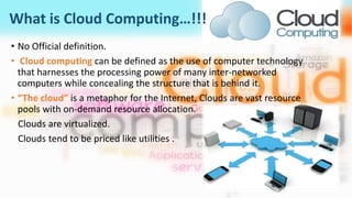 What is Cloud Computing…!!!
• No Official definition.
• Cloud computing can be defined as the use of computer technology
that harnesses the processing power of many inter-networked
computers while concealing the structure that is behind it.
• “The cloud” is a metaphor for the Internet, Clouds are vast resource
pools with on-demand resource allocation.
Clouds are virtualized.
Clouds tend to be priced like utilities .
 