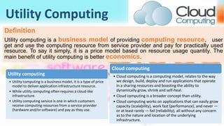 Utility Computing
Definition
Utility computing is a business model of providing computing resource， user
get and use the computing resource from service provider and pay for practically used
resource. To say it simply, it is a price model based on resource usage quantity. The
main benefit of utility computing is better economics.
Utility computing
• Utility computing is a business model, it is a type of price
model to deliver application infrastructure resource.
• While utility computing often requires a cloud-like
infrastructure.
• Utility computing service is one in which customers
receive computing resources from a service provider
(hardware and/or software) and pay as they use.
Cloud computing
• Cloud computing is a computing model, relates to the way
we design, build, deploy and run applications that operate
in a sharing resources and boasting the ability to
dynamically grow, shrink and self-heal.
• Cloud computing is a broader concept than utility.
• Cloud computing works on applications that can easily grow
capacity (scalability), work fast (performance), and never —
or at least rarely — fail (reliability), all without any concern
as to the nature and location of the underlying
infrastructure.
 
