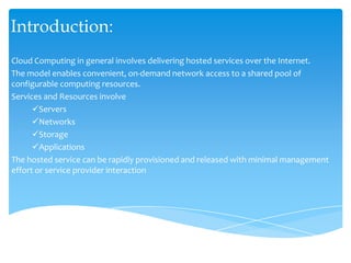 Introduction: ,[object Object],Cloud Computing in general involves delivering hosted services over the Internet. ,[object Object],The model enables convenient, on‐demand network access to a shared pool of configurable computing resources. ,[object Object],Services and Resources involve ,[object Object],[object Object]