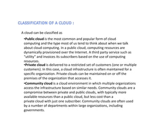 A cloud can be classified as
 •Public cloud is the most common and popular form of cloud
 computing and the type most of us tend to think about when we talk
 about cloud computing. In a public cloud, computing resources are
 dynamically provisioned over the Internet. A third party service such as
 “utility” and invoices its subscribers based on the use of computing
 resources.
 •Private cloud is delivered to a restricted set of customers (one or multiple
 customers). In this case, a cloud infrastructure is often maintained for a
 specific organization. Private clouds can be maintained on or off the
 premises of the organization that accesses it.
 •Community cloud is a cloud environment in which multiple organizations
 access the infrastructure based on similar needs. Community clouds are a
 compromise between private and public clouds, with typically more
 available resources than a public cloud, but less cost than a
 private cloud with just one subscriber. Community clouds are often used
 by a number of departments within large organizations, including
 governments.
 
