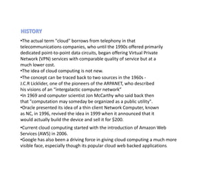•The actual term "cloud" borrows from telephony in that
telecommunications companies, who until the 1990s offered primarily
dedicated point-to-point data circuits, began offering Virtual Private
Network (VPN) services with comparable quality of service but at a
much lower cost.
•The idea of cloud computing is not new.
•The concept can be traced back to two sources in the 1960s -
J.C.R Licklider, one of the pioneers of the ARPANET, who described
his visions of an “intergalactic computer network”
•In 1969 and computer scientist Jon McCarthy who said back then
that "computation may someday be organized as a public utility".
•Oracle presented its idea of a thin client Network Computer, known
as NC, in 1996, revived the idea in 1999 when it announced that it
would actually build the device and sell it for $200.
•Current cloud computing started with the introduction of Amazon Web
Services (AWS) in 2006.
•Google has also been a driving force in giving cloud computing a much more
visible face, especially though its popular cloud web backed applications.
 