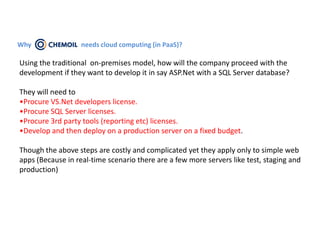 Why CHEMOIL        needs cloud computing (in PaaS)?

Using the traditional on-premises model, how will the company proceed with the
development if they want to develop it in say ASP.Net with a SQL Server database?

They will need to
•Procure VS.Net developers license.
•Procure SQL Server licenses.
•Procure 3rd party tools (reporting etc) licenses.
•Develop and then deploy on a production server on a fixed budget.

Though the above steps are costly and complicated yet they apply only to simple web
apps (Because in real-time scenario there are a few more servers like test, staging and
production)
 