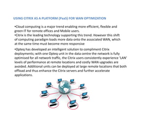 USING CITRIX AS A PLATFORM (PaaS) FOR WAN OPTIMIZATION

•Cloud computing is a major trend enabling more efficient, flexible and
green IT for remote offices and Mobile users.
•Citrix is the leading technology supporting this trend. However this shift
of computing paradigm loads more data onto the associated WAN, which
at the same time must become more responsive
•Opteq has developed an intelligent solution to compliment Citrix
deployments; with one Opteq unit in the data centre the network is fully
optimised for all network traffic, the Citrix users consistently experience ‘LAN’
levels of performance at remote locations and costly WAN upgrades are
avoided. Additional units can be deployed at large remote locations that both
offload and thus enhance the Citrix servers and further accelerate
applications.
 