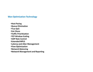 Wan Optimization Technology

  •Host Pacing
  •Queue Elimination
  •True QoS
  •Fair Share
  •Traffic Prioritization
  •TCP Window Scaling
  •UDP Rate Control
  •Extended MPLS
  •Latency and Jitter Management
  •Flow Optimization
  •Network Balancing
  •Network Management and Reporting
 