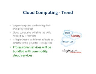Cloud Computing - Trend

• Large enterprises are building their
  own private clouds
• Cloud computing will shift the skills
  needed by IT workers
• IT departments will shrink as users go
  directly to the cloud for IT resources
• Professional services will be
  bundled with commodity
  cloud services
 