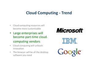 Cloud Computing - Trend

• Cloud-computing resources will
  become more customizable
• Large enterprises will
  become part-time cloud-
  computing vendors
• Cloud computing will unleash
  innovation
• The browser will be all the desktop
  software you need
 