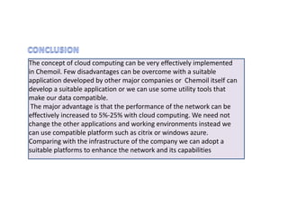 The concept of cloud computing can be very effectively implemented
in Chemoil. Few disadvantages can be overcome with a suitable
application developed by other major companies or Chemoil itself can
develop a suitable application or we can use some utility tools that
make our data compatible.
 The major advantage is that the performance of the network can be
effectively increased to 5%-25% with cloud computing. We need not
change the other applications and working environments instead we
can use compatible platform such as citrix or windows azure.
Comparing with the infrastructure of the company we can adopt a
suitable platforms to enhance the network and its capabilities
 