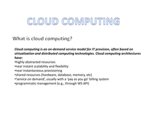 Cloud computing is an on-demand service model for IT provision, often based on
virtualization and distributed computing technologies. Cloud computing architectures
have:
•highly abstracted resources
•near instant scalability and flexibility
•near instantaneous provisioning
•shared resources (hardware, database, memory, etc)
•‘service on demand’, usually with a ‘pay as you go’ billing system
•programmatic management (e.g., through WS API)
 