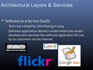 Architectural Layers & Services

 Software as a Service (SaaS)
   Term was coined by John Koenig in 2005
   Software application delivery model where the vendor
    develops and operates the software application for use
    by its customers via the internet
 