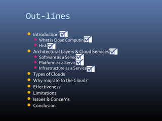 Out-lines
 Introduction
    What is Cloud Computing
    History
 Architectural Layers & Cloud Services
    Software as a Service
    Platform as a Service
    Infrastructure as a Service
 Types of Clouds
 Why migrate to the Cloud?
 Effectiveness
 Limitations
 Issues & Concerns
 Conclusion
 