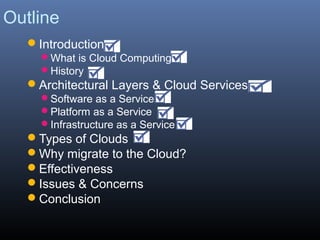 Outline
  Introduction
    What is Cloud Computing
    History
  Architectural Layers & Cloud Services
    Software as a Service
    Platform as a Service
    Infrastructure as a Service
  Types of Clouds
  Why migrate to the Cloud?
  Effectiveness
  Issues & Concerns
  Conclusion
 