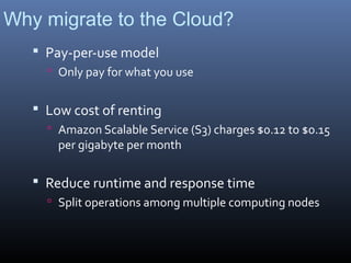 Why migrate to the Cloud?
    Pay-per-use model
      Only pay for what you use


    Low cost of renting
      Amazon Scalable Service (S3) charges $0.12 to $0.15
       per gigabyte per month

    Reduce runtime and response time
      Split operations among multiple computing nodes
 