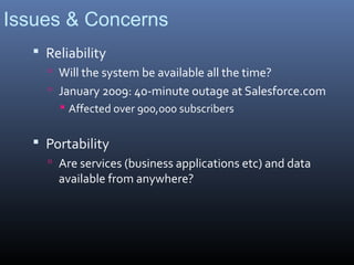 Issues & Concerns
    Reliability
      Will the system be available all the time?
      January 2009: 40-minute outage at Salesforce.com
        Affected over 900,000 subscribers


    Portability
      Are services (business applications etc) and data
       available from anywhere?
 