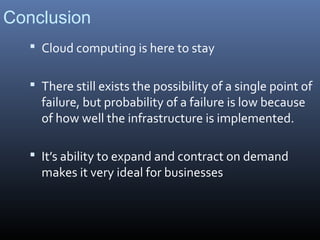 Conclusion
    Cloud computing is here to stay


    There still exists the possibility of a single point of
     failure, but probability of a failure is low because
     of how well the infrastructure is implemented.

    It’s ability to expand and contract on demand
     makes it very ideal for businesses
 