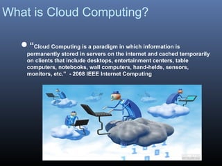 What is Cloud Computing?

   “Cloud Computing is a paradigm in which information is
     permanently stored in servers on the internet and cached temporarily
     on clients that include desktops, entertainment centers, table
     computers, notebooks, wall computers, hand-helds, sensors,
     monitors, etc.” - 2008 IEEE Internet Computing
 