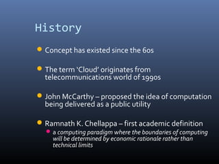 History
 Concept has existed since the 60s

 The term ‘Cloud’ originates from
  telecommunications world of 1990s

 John McCarthy – proposed the idea of computation
  being delivered as a public utility

 Ramnath K. Chellappa – first academic definition
   a computing paradigm where the boundaries of computing
    will be determined by economic rationale rather than
    technical limits
 